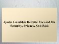 Jyotin Gambhir Deloitte Focused On Security, Privacy, And Risk