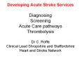 Developing Acute Stroke Services Diagnosing Screening Acute Care pathways Thrombolysis Dr C. Roffe Clinical Lead Shropshire and Staffordshire Heart and Stroke Network