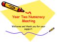 Year Two Numeracy Meeting Welcome and thank you for you