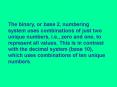 The binary, or base 2, numbering system uses combinations of just two unique numbers, i'e', zero and
