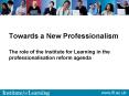 Towards a New Professionalism The role of the Institute for Learning in the professionalisation refo