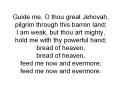 Guide me, O thou great Jehovah, pilgrim through this barren land; I am weak, but thou art mighty, hold me with thy powerful hand; bread of heaven, bread of heaven, feed me now and evermore; feed me now and evermore.