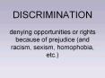 DISCRIMINATION denying opportunities or rights because of prejudice and racism, sexism, homophobia,