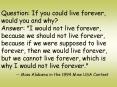 Question: If you could live forever, would you and why Answer: "I would not live forever, because we
