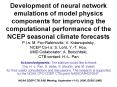 Development of neural network emulations of model physics components for improving the computational performance of the NCEP seasonal climate forecasts P.I.s: M. Fox-Rabinovitz, V. Krasnopolsky, NCEP Co-I.s: S. Lord, Y.-T. Hou, UMD Collaborator: A.