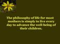 The philosophy of life for most mothers is simply to live every day to advance the wellbeing of thei