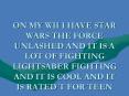 ON MY WII I HAVE STAR WARS THE FORCE UNLASHED AND IT IS A LOT OF FIGHTING LIGHTSABER FIGHTING AND IT IS COOL AND IT IS RATED T FOR TEEN