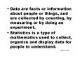 Data are facts or information about people or things, and are collected by counting, by measuring or