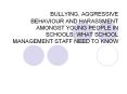 BULLYING, AGGRESSIVE BEHAVIOUR AND HARASSMENT AMONGST YOUNG PEOPLE IN SCHOOLS: WHAT SCHOOL MANAGEMENT STAFF NEED TO KNOW