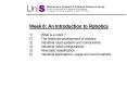 Week 8: An Introduction to Robotics 1)What is a robot ? 2)The historical development of robotics 3)Industrial robot systems and components 4)Industrial robot configurations 5)Kinematic classification 6)Industrial applications, usage and world