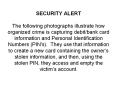 SECURITY ALERT The following photographs illustrate how organized crime is capturing debit/bank card information and Personal Identification Numbers (PIN's). They use that information to create a new card containing the owner
