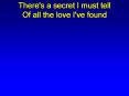 There's a secret I must tell Of all the love I've found