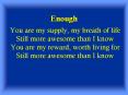 You are my supply, my breath of life Still more awesome than I know You are my reward, worth living